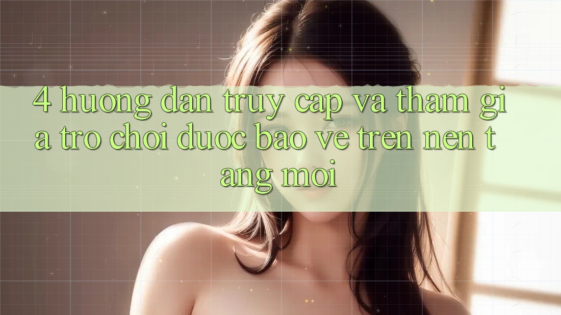 4. Hướng Dẫn Truy Cập Và Tham Gia Trò chơi Được bảo vệ Trên Nền tảng Mới