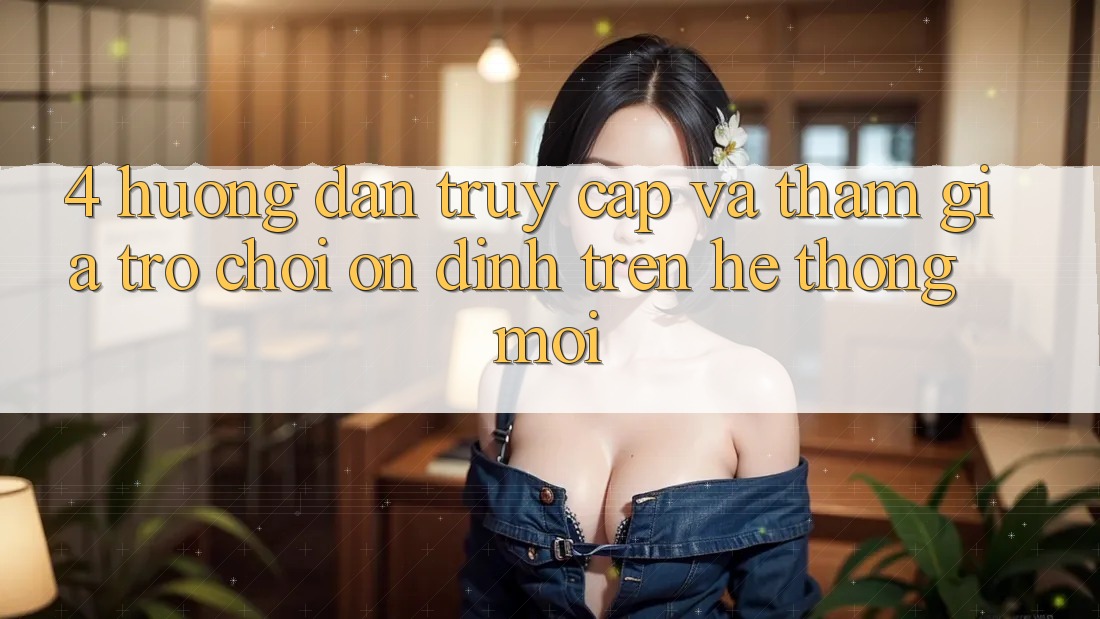 4. Hướng Dẫn Truy Cập Và Tham Gia Trò chơi Ổn định Trên Hệ Thống Mới