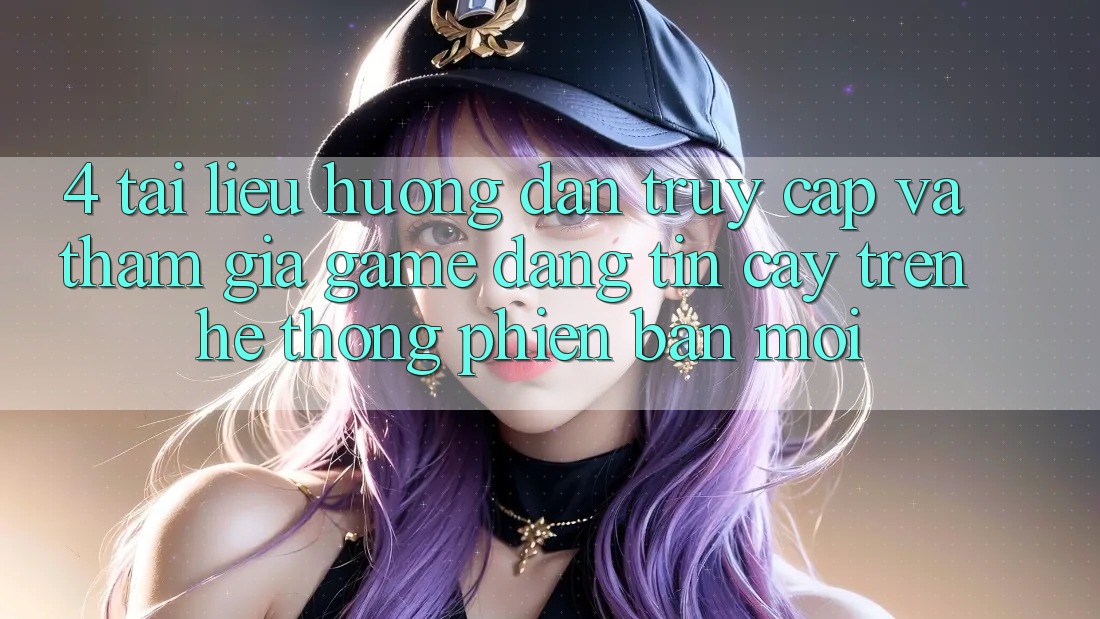 4. Tài liệu hướng dẫn Truy Cập Và Tham Gia Game Đáng tin cậy Trên Hệ Thống Phiên bản mới