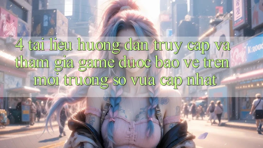 4. Tài liệu hướng dẫn Truy Cập Và Tham Gia Game Được bảo vệ Trên Môi trường số Vừa cập nhật