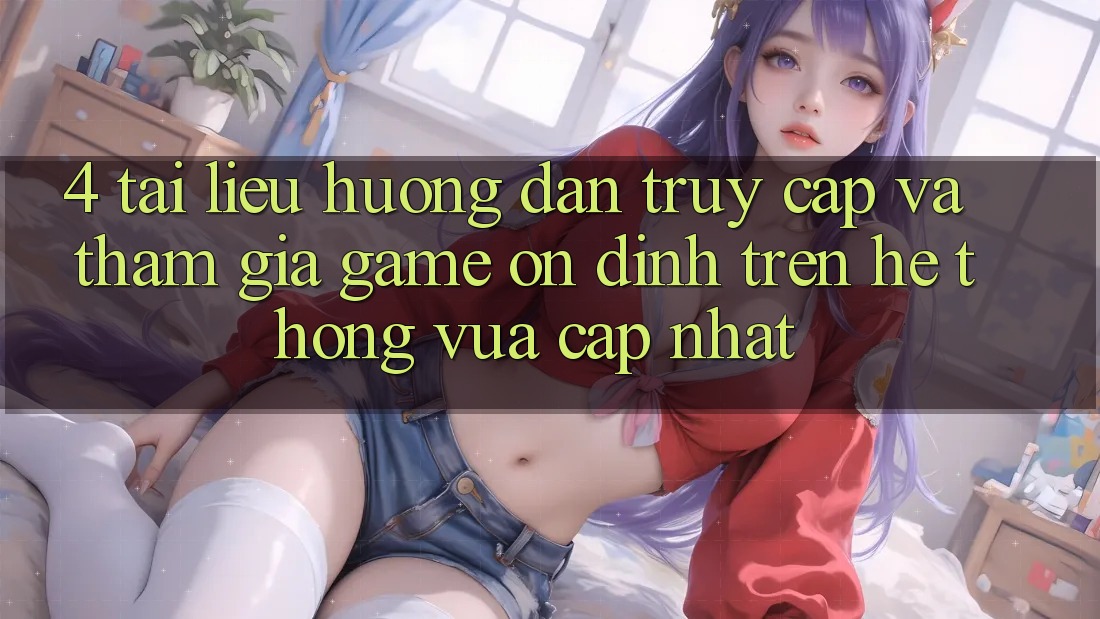 4. Tài liệu hướng dẫn Truy Cập Và Tham Gia Game Ổn định Trên Hệ Thống Vừa cập nhật