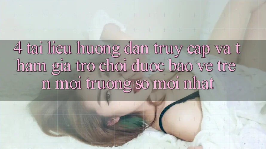 4. Tài liệu hướng dẫn Truy Cập Và Tham Gia Trò chơi Được bảo vệ Trên Môi trường số Mới nhất