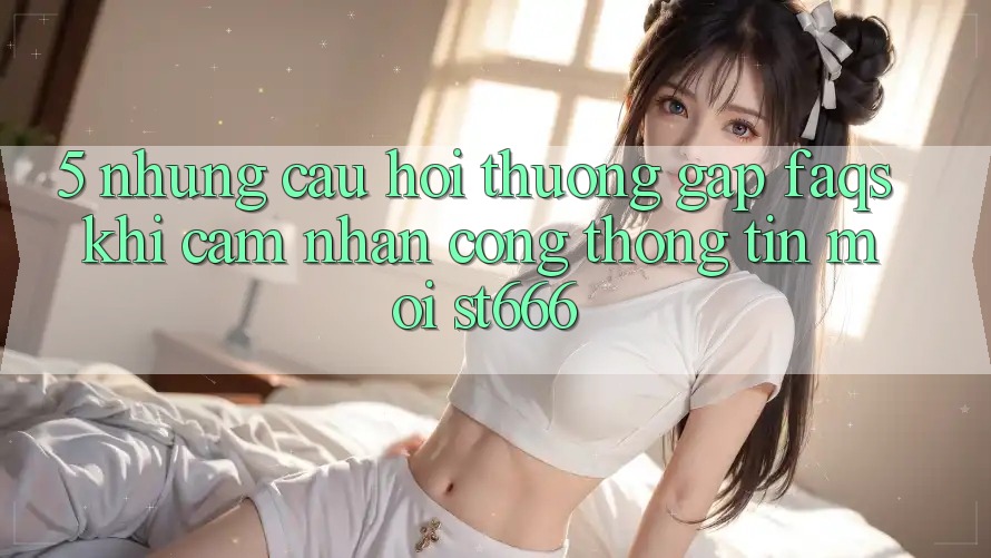 5. Những Câu Hỏi Thường Gặp (FAQs) Khi Cảm nhận Cổng thông tin Mới ST666 5. Những Câu Hỏi Thường Gặp (FAQs) Khi Cảm nhận Cổng thông tin Mới ST666