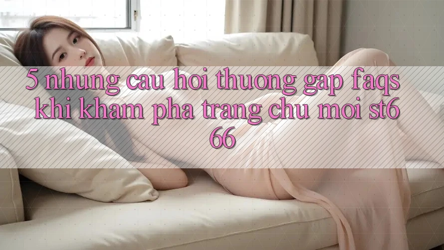 5. Những Câu Hỏi Thường Gặp (FAQs) Khi Khám phá Trang chủ Mới ST666