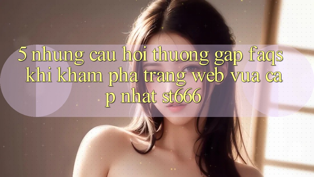 5. Những Câu Hỏi Thường Gặp (FAQs) Khi Khám phá Trang web Vừa cập nhật ST666