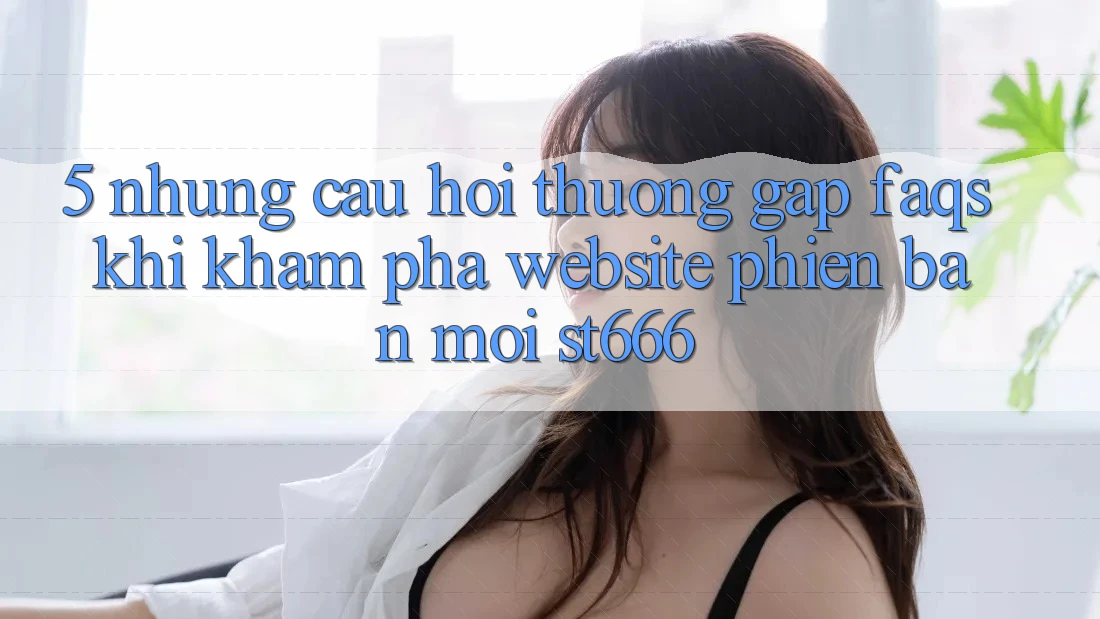 5. Những Câu Hỏi Thường Gặp (FAQs) Khi Khám phá Website Phiên bản mới ST666