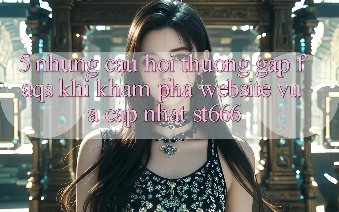 5. Những Câu Hỏi Thường Gặp (FAQs) Khi Khám phá Website Vừa cập nhật ST666