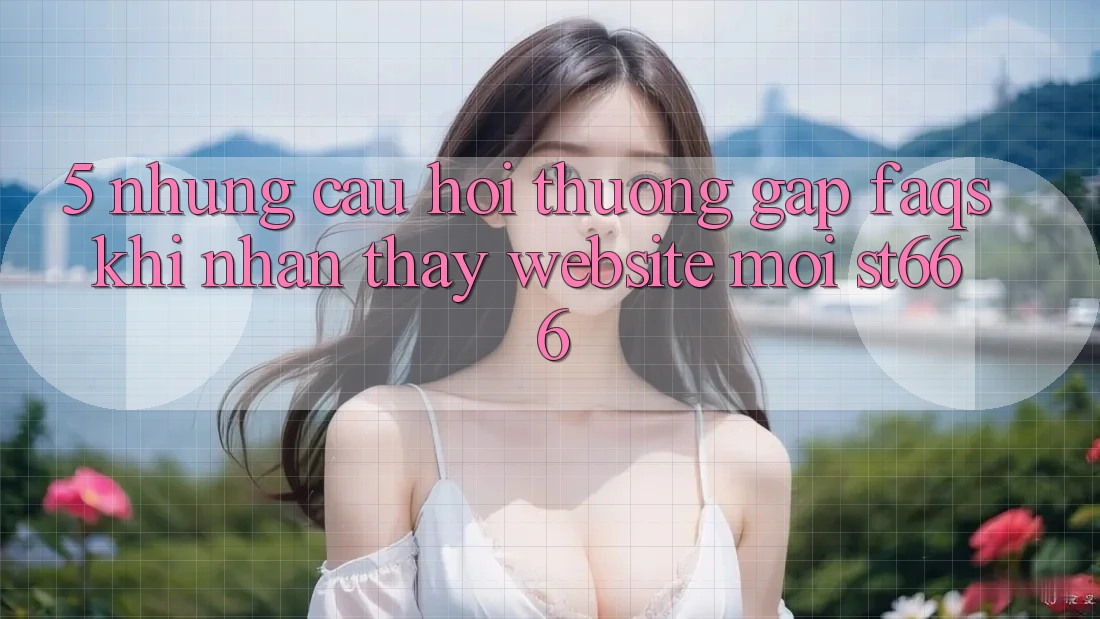 5. Những Câu Hỏi Thường Gặp (FAQs) Khi Nhận thấy Website Mới ST666