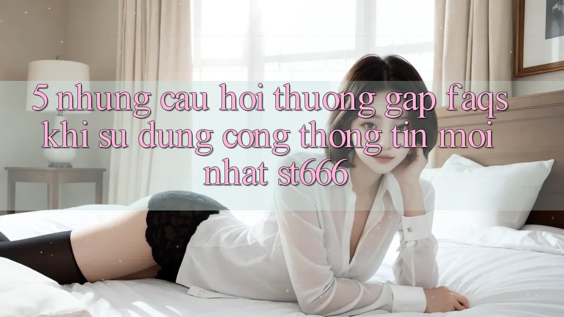 5. Những Câu Hỏi Thường Gặp (FAQs) Khi Sử Dụng Cổng thông tin Mới nhất ST666