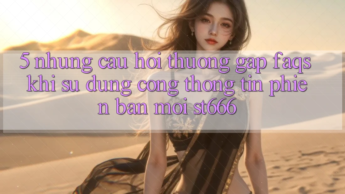 5. Những Câu Hỏi Thường Gặp (FAQs) Khi Sử Dụng Cổng thông tin Phiên bản mới ST666 5. Những Câu Hỏi Thường Gặp (FAQs) Khi Sử Dụng Cổng thông tin Phiên bản mới ST666