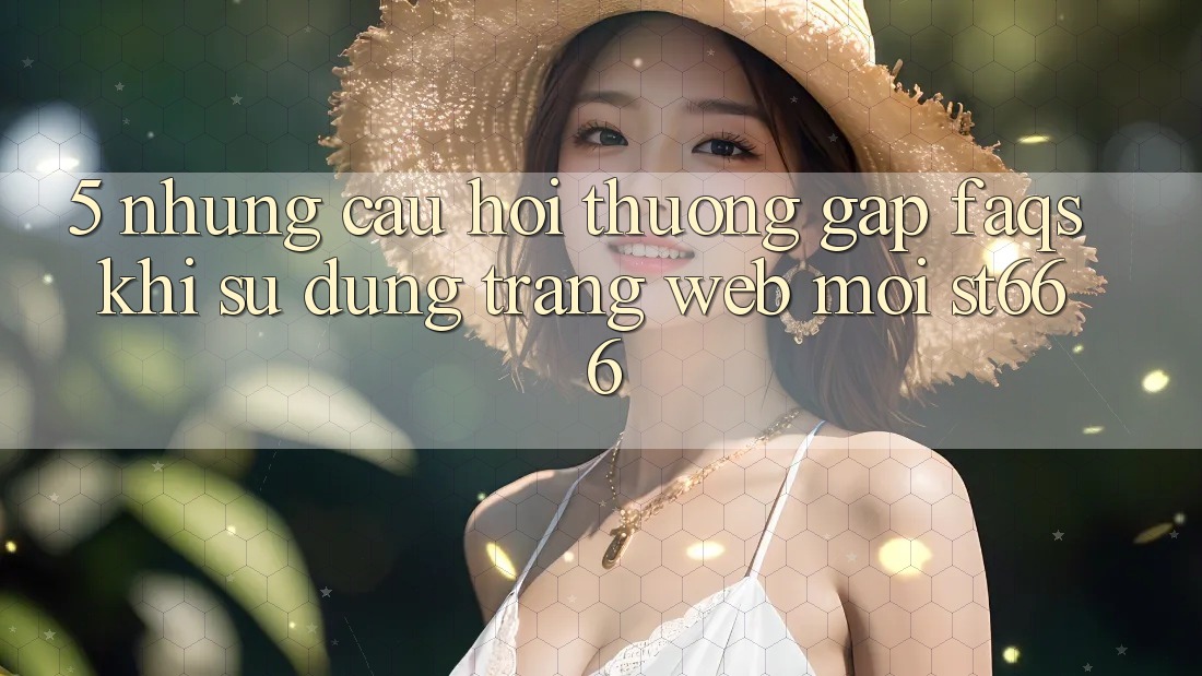 5. Những Câu Hỏi Thường Gặp (FAQs) Khi Sử Dụng Trang web Mới ST666