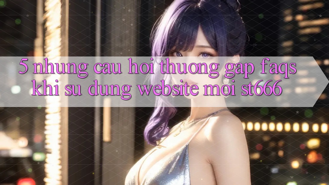 5. Những Câu Hỏi Thường Gặp (FAQs) Khi Sử Dụng Website Mới ST666
