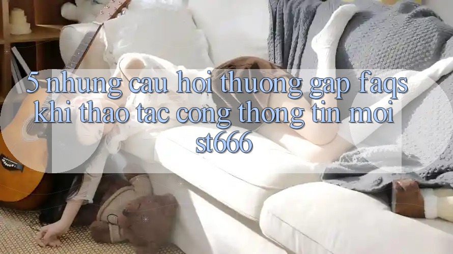 5. Những Câu Hỏi Thường Gặp (FAQs) Khi Thao tác Cổng thông tin Mới ST666