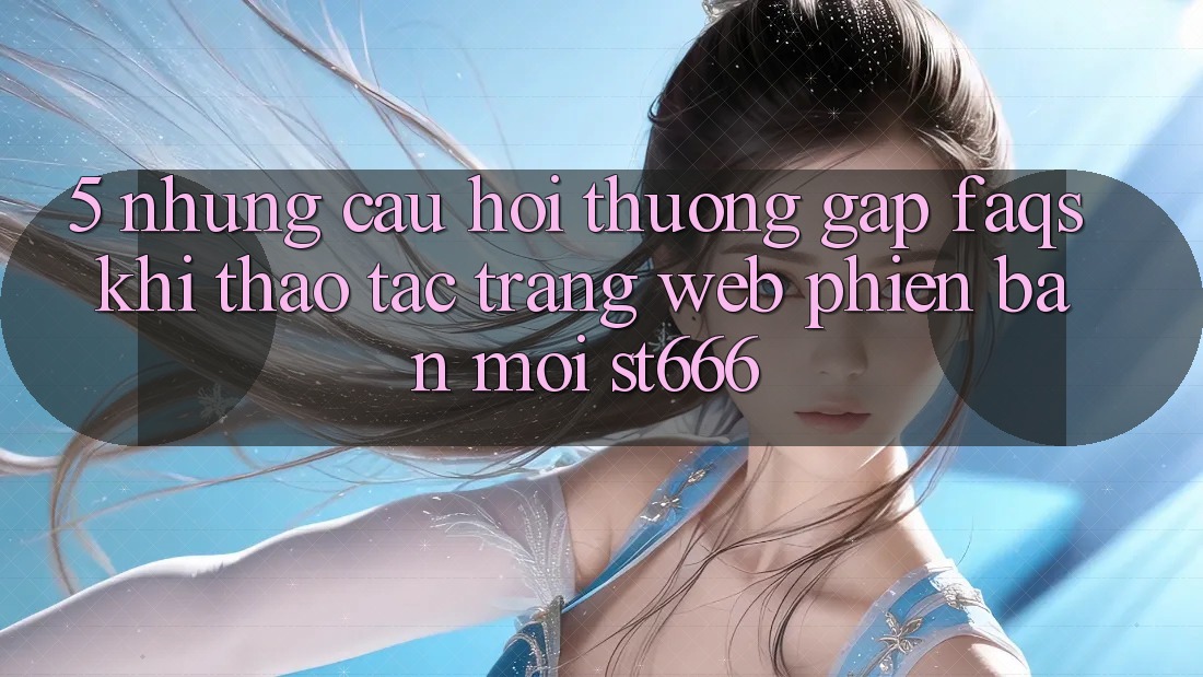 5. Những Câu Hỏi Thường Gặp (FAQs) Khi Thao tác Trang web Phiên bản mới ST666