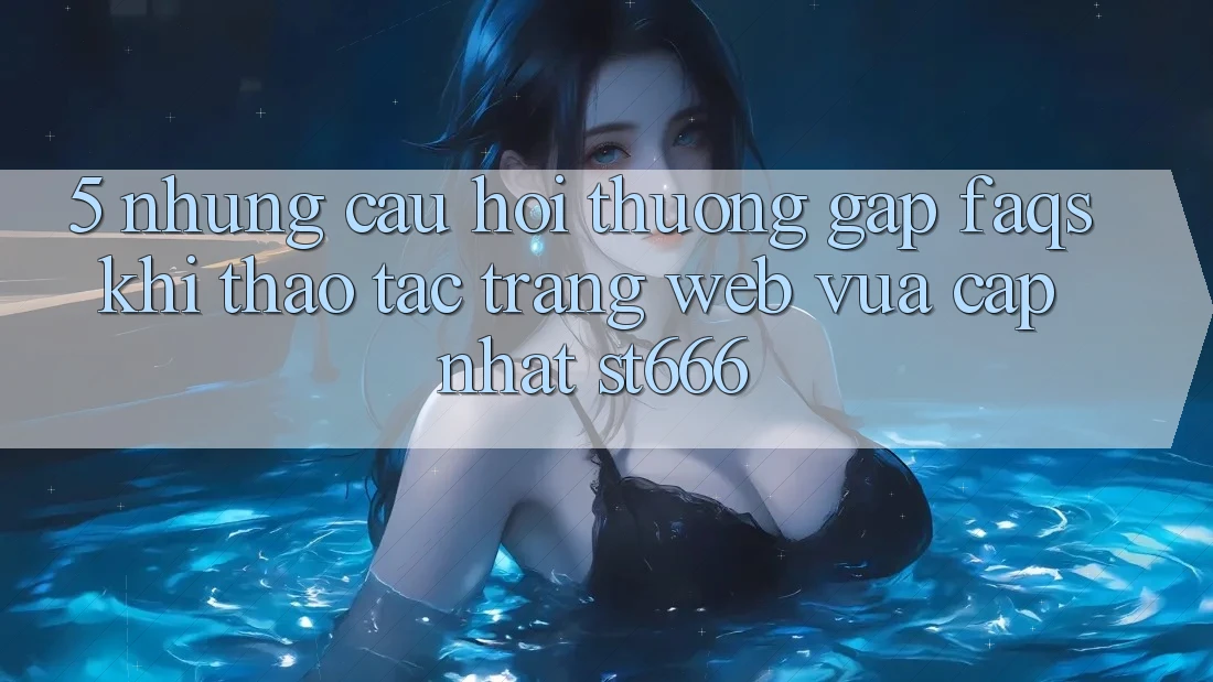 5. Những Câu Hỏi Thường Gặp (FAQs) Khi Thao tác Trang web Vừa cập nhật ST666
