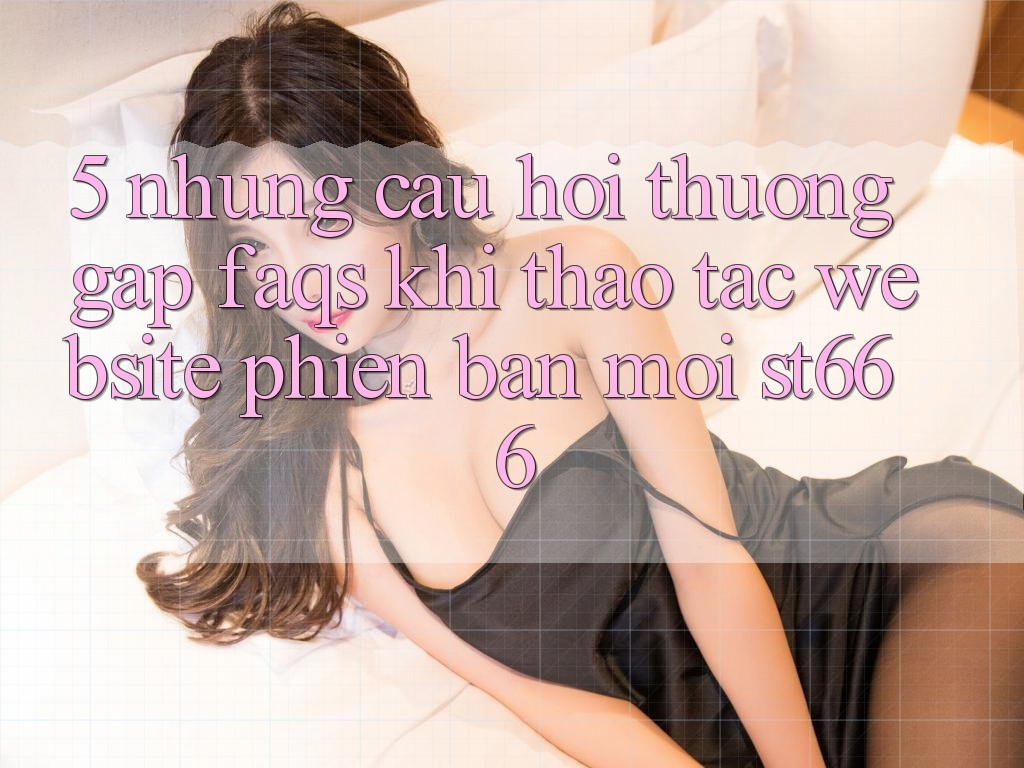 5. Những Câu Hỏi Thường Gặp (FAQs) Khi Thao tác Website Phiên bản mới ST666
