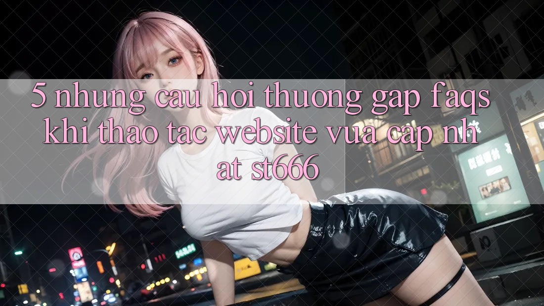 5. Những Câu Hỏi Thường Gặp (FAQs) Khi Thao tác Website Vừa cập nhật ST666