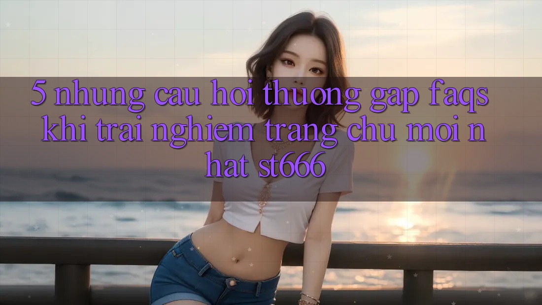5. Những Câu Hỏi Thường Gặp (FAQs) Khi Trải nghiệm Trang chủ Mới nhất ST666