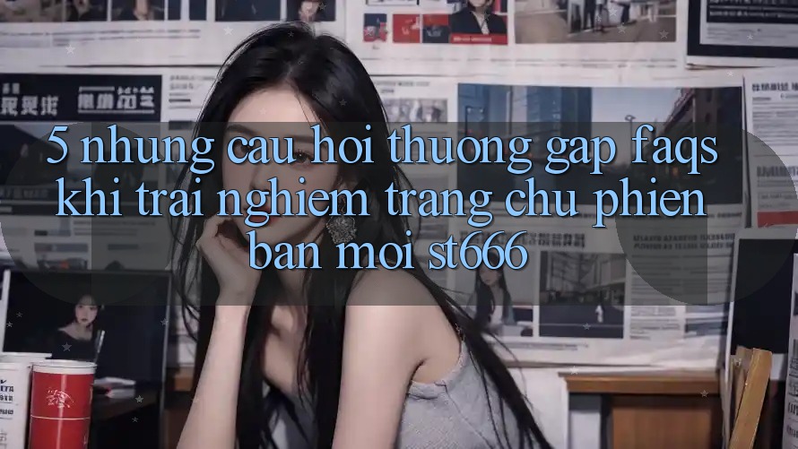 5. Những Câu Hỏi Thường Gặp (FAQs) Khi Trải nghiệm Trang chủ Phiên bản mới ST666 5. Những Câu Hỏi Thường Gặp (FAQs) Khi Trải nghiệm Trang chủ Phiên bản mới ST666