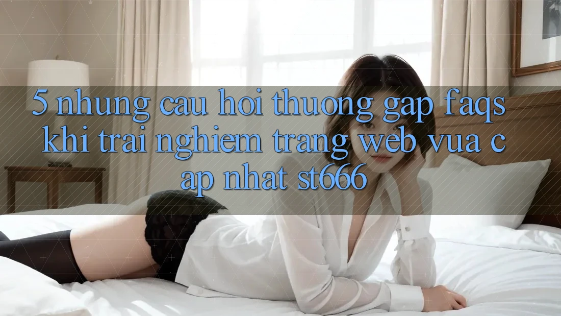 5. Những Câu Hỏi Thường Gặp (FAQs) Khi Trải nghiệm Trang web Vừa cập nhật ST666