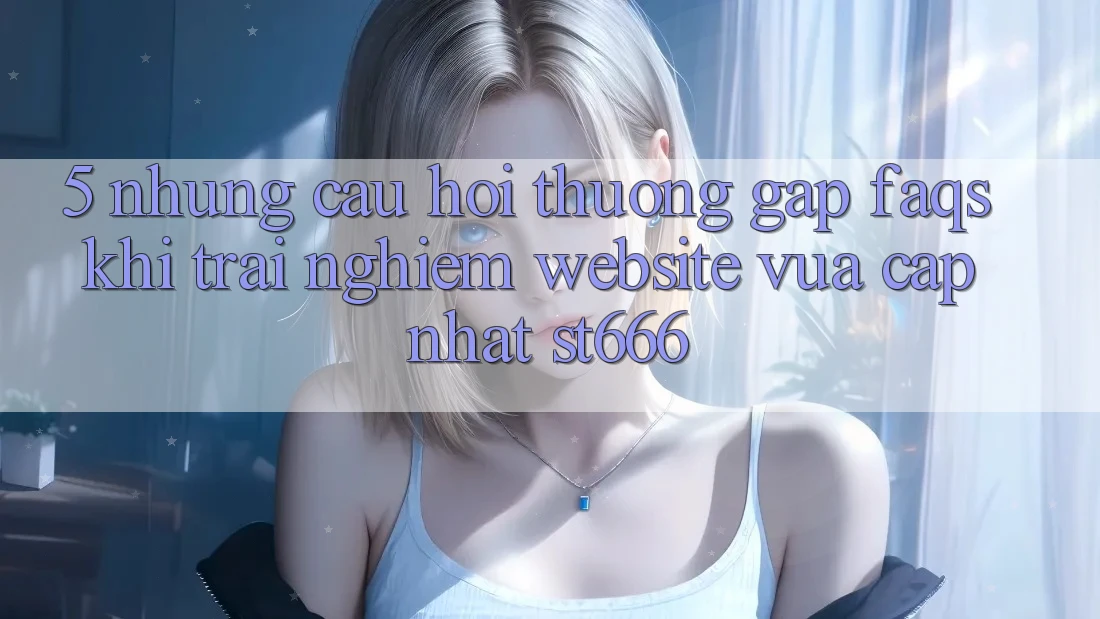 5. Những Câu Hỏi Thường Gặp (FAQs) Khi Trải nghiệm Website Vừa cập nhật ST666