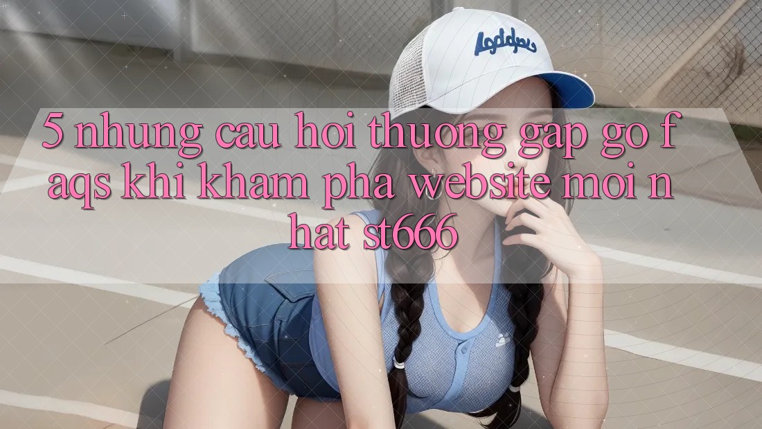 5. Những Câu Hỏi Thường Gặp gỡ (FAQs) Khi Khám phá Website Mới nhất ST666