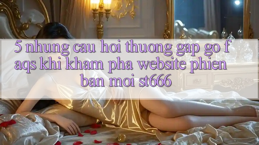 5. Những Câu Hỏi Thường Gặp gỡ (FAQs) Khi Khám phá Website Phiên bản mới ST666 5. Những Câu Hỏi Thường Gặp gỡ (FAQs) Khi Khám phá Website Phiên bản mới ST666