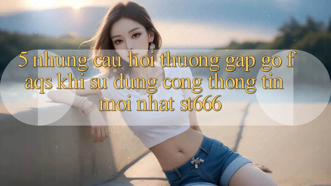 5. Những Câu Hỏi Thường Gặp gỡ (FAQs) Khi Sử Dụng Cổng thông tin Mới nhất ST666