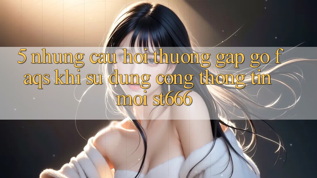 5. Những Câu Hỏi Thường Gặp gỡ (FAQs) Khi Sử Dụng Cổng thông tin Mới ST666