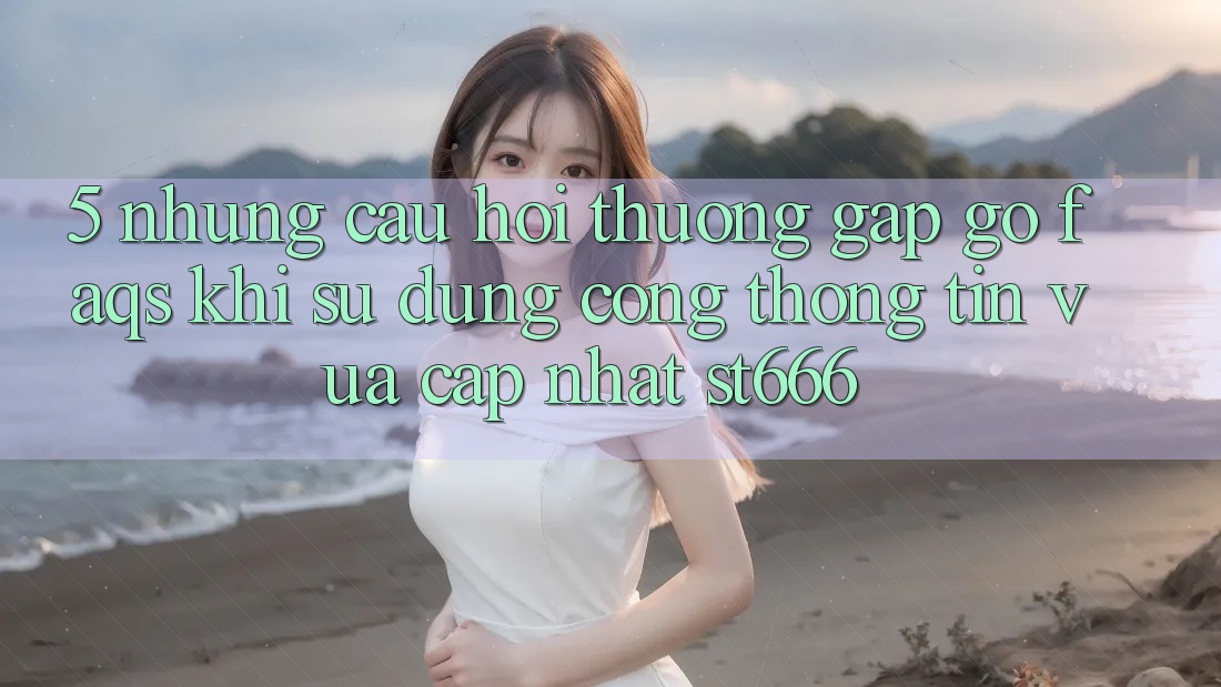 5. Những Câu Hỏi Thường Gặp gỡ (FAQs) Khi Sử Dụng Cổng thông tin Vừa cập nhật ST666