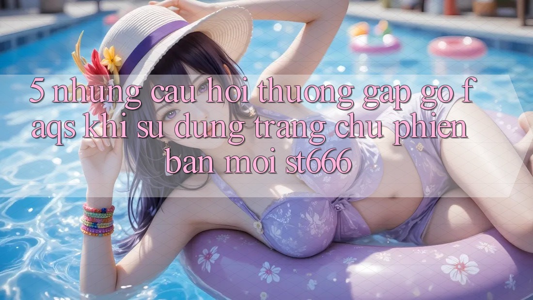 5. Những Câu Hỏi Thường Gặp gỡ (FAQs) Khi Sử Dụng Trang chủ Phiên bản mới ST666