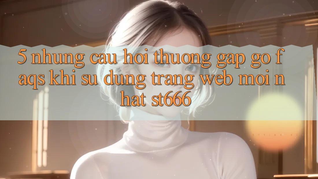 5. Những Câu Hỏi Thường Gặp gỡ (FAQs) Khi Sử Dụng Trang web Mới nhất ST666
