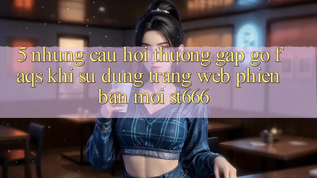 5. Những Câu Hỏi Thường Gặp gỡ (FAQs) Khi Sử Dụng Trang web Phiên bản mới ST666