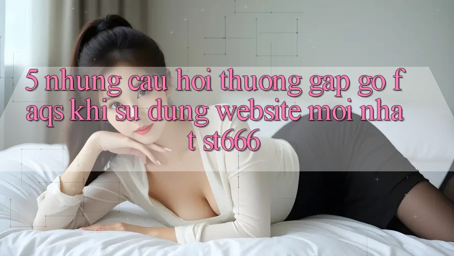 5. Những Câu Hỏi Thường Gặp gỡ (FAQs) Khi Sử Dụng Website Mới nhất ST666