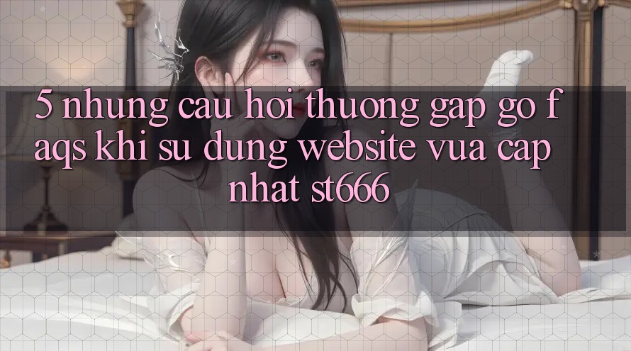 5. Những Câu Hỏi Thường Gặp gỡ (FAQs) Khi Sử Dụng Website Vừa cập nhật ST666 5. Những Câu Hỏi Thường Gặp gỡ (FAQs) Khi Sử Dụng Website Vừa cập nhật ST666