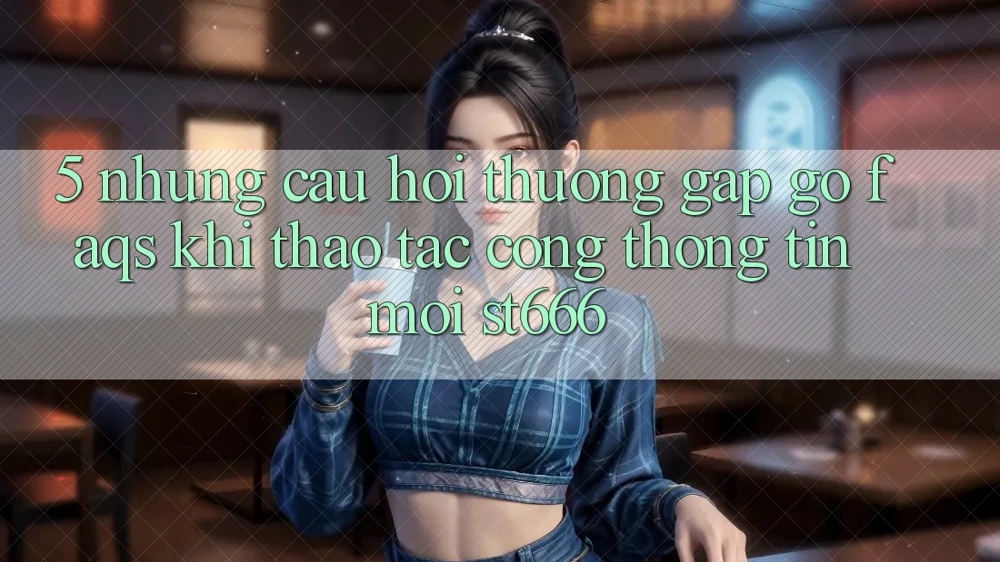 5. Những Câu Hỏi Thường Gặp gỡ (FAQs) Khi Thao tác Cổng thông tin Mới ST666
