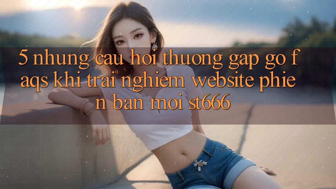 5. Những Câu Hỏi Thường Gặp gỡ (FAQs) Khi Trải nghiệm Website Phiên bản mới ST666