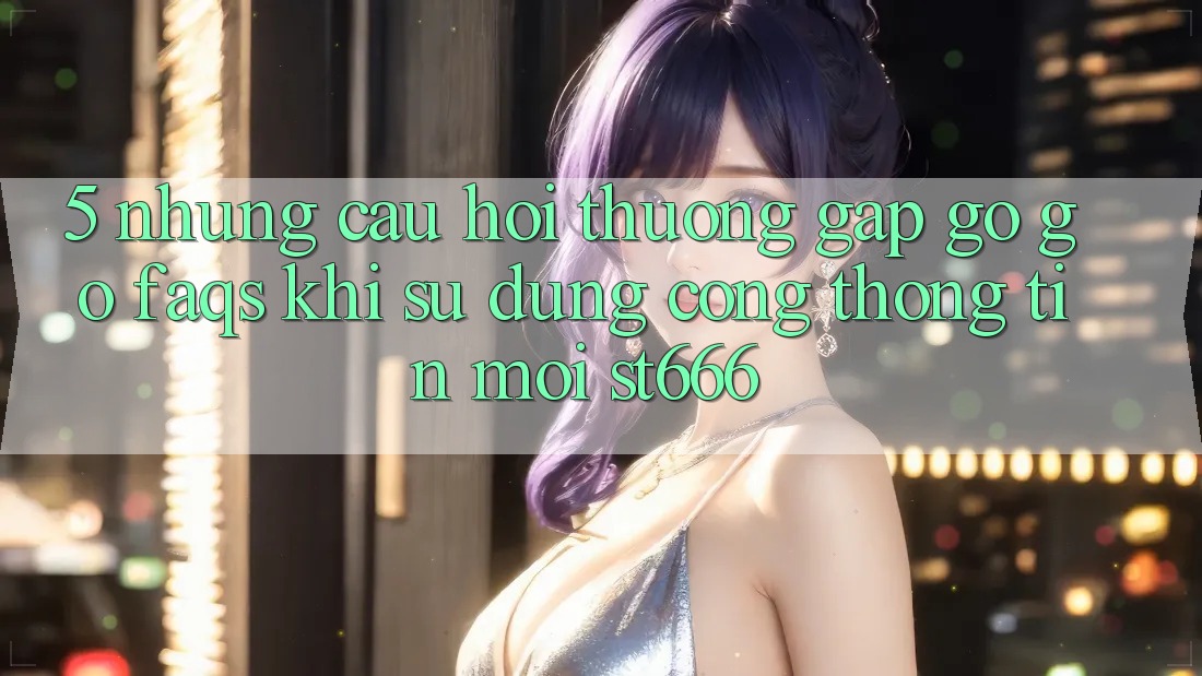 5. Những Câu Hỏi Thường Gặp gỡ gỡ (FAQs) Khi Sử Dụng Cổng thông tin Mới ST666