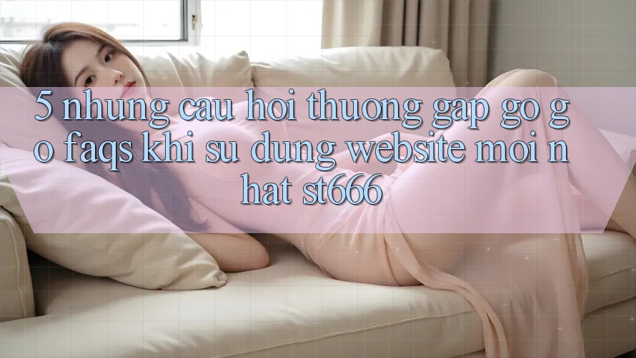 5. Những Câu Hỏi Thường Gặp gỡ gỡ (FAQs) Khi Sử Dụng Website Mới nhất ST666