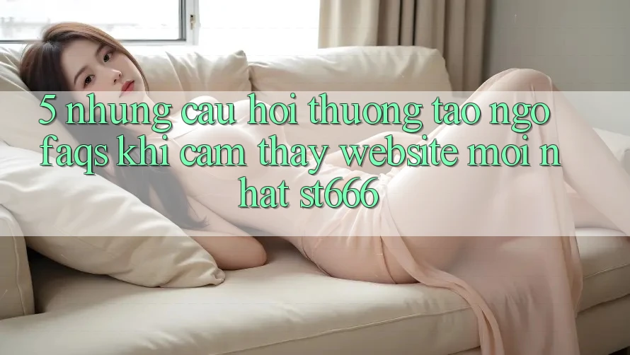 5. Những Câu Hỏi Thường Tao ngộ (FAQs) Khi Cảm thấy Website Mới nhất ST666