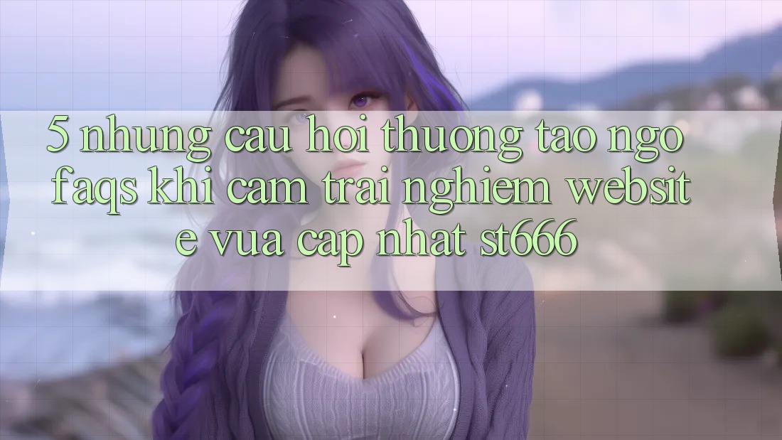 5. Những Câu Hỏi Thường Tao ngộ (FAQs) Khi Cảm trải nghiệm Website Vừa cập nhật ST666 5. Những Câu Hỏi Thường Tao ngộ (FAQs) Khi Cảm trải nghiệm Website Vừa cập nhật ST666