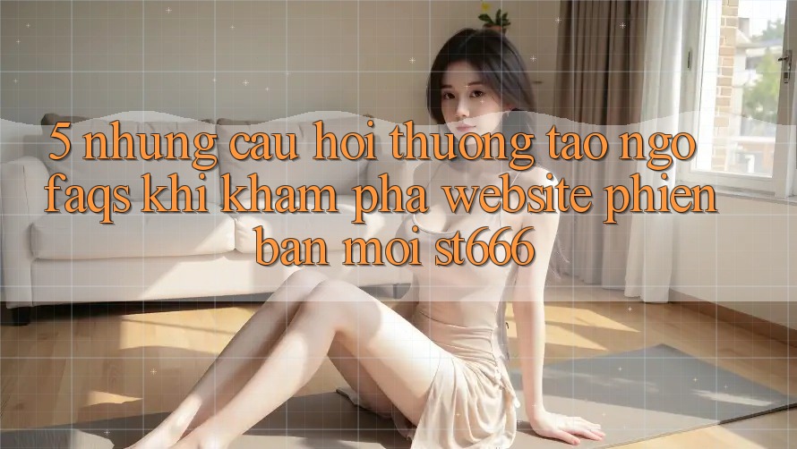 5. Những Câu Hỏi Thường Tao ngộ (FAQs) Khi Khám phá Website Phiên bản mới ST666