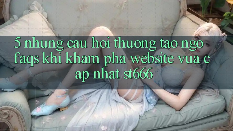 5. Những Câu Hỏi Thường Tao ngộ (FAQs) Khi Khám phá Website Vừa cập nhật ST666