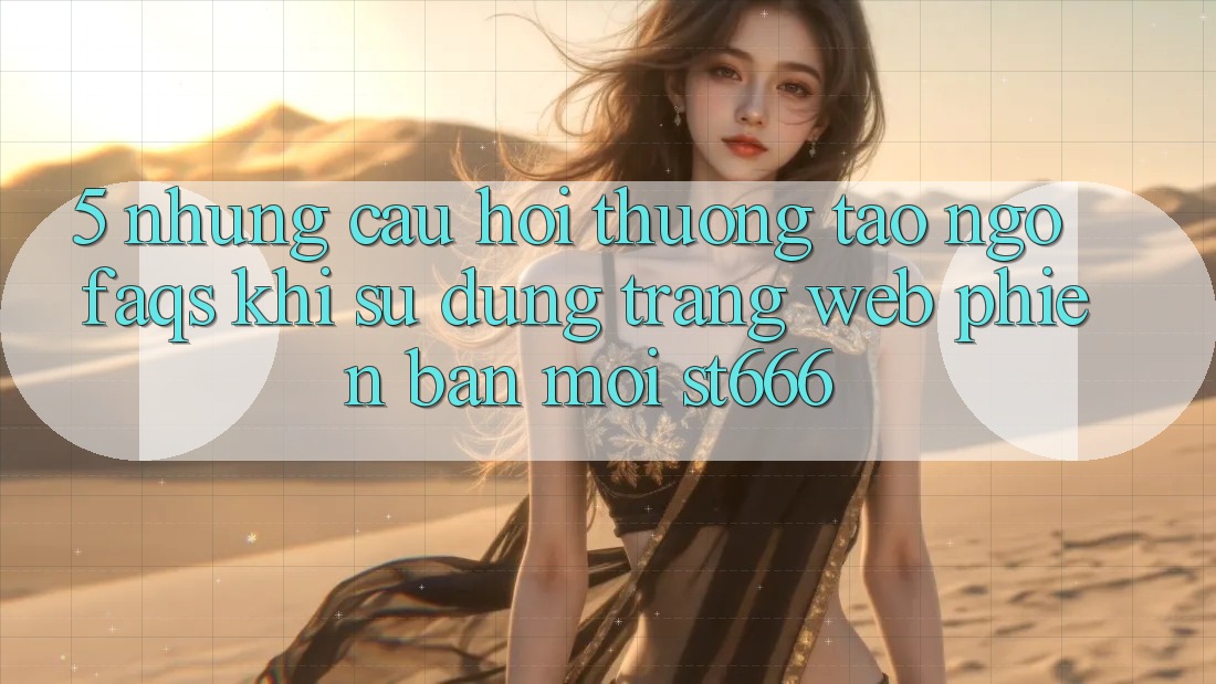 5. Những Câu Hỏi Thường Tao ngộ (FAQs) Khi Sử Dụng Trang web Phiên bản mới ST666