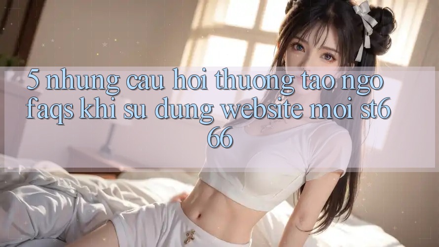 5. Những Câu Hỏi Thường Tao ngộ (FAQs) Khi Sử Dụng Website Mới ST666