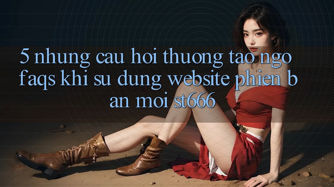 5. Những Câu Hỏi Thường Tao ngộ (FAQs) Khi Sử Dụng Website Phiên bản mới ST666 5. Những Câu Hỏi Thường Tao ngộ (FAQs) Khi Sử Dụng Website Phiên bản mới ST666
