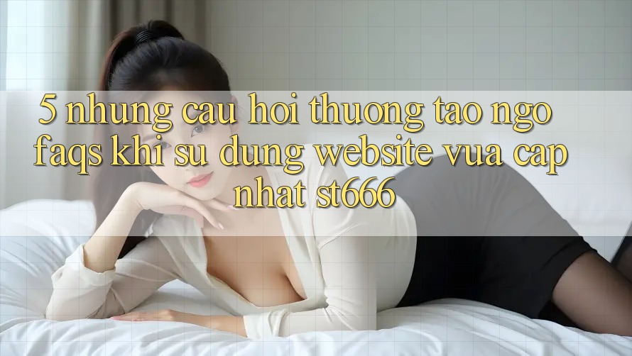 5. Những Câu Hỏi Thường Tao ngộ (FAQs) Khi Sử Dụng Website Vừa cập nhật ST666 5. Những Câu Hỏi Thường Tao ngộ (FAQs) Khi Sử Dụng Website Vừa cập nhật ST666
