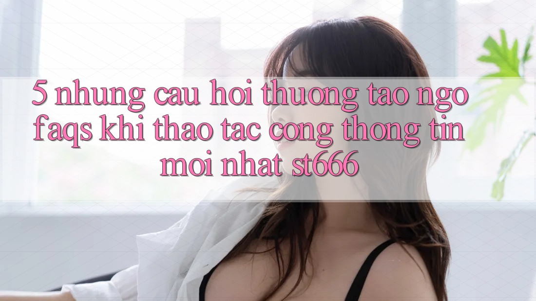 5. Những Câu Hỏi Thường Tao ngộ (FAQs) Khi Thao tác Cổng thông tin Mới nhất ST666