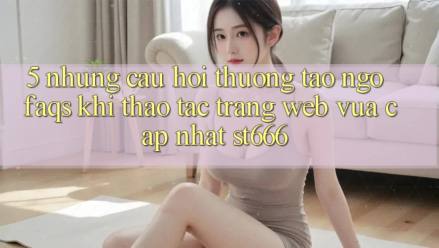 5. Những Câu Hỏi Thường Tao ngộ (FAQs) Khi Thao tác Trang web Vừa cập nhật ST666