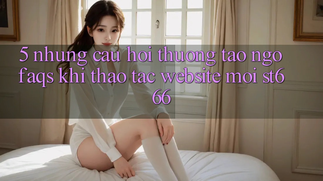 5. Những Câu Hỏi Thường Tao ngộ (FAQs) Khi Thao tác Website Mới ST666